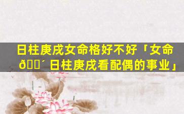 日柱庚戌女命格好不好「女命 🐴 日柱庚戌看配偶的事业」